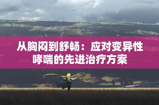 从胸闷到舒畅：应对变异性哮喘的先进治疗方案