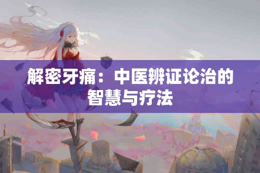 解密牙痛：中医辨证论治的智慧与疗法