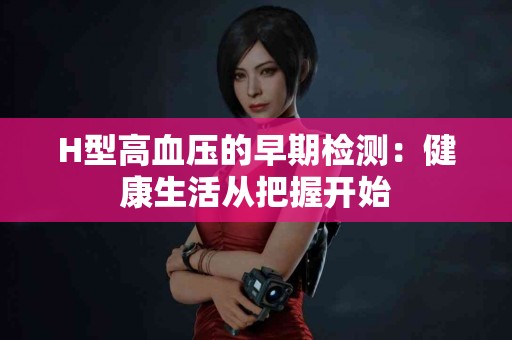 H型高血压的早期检测：健康生活从把握开始