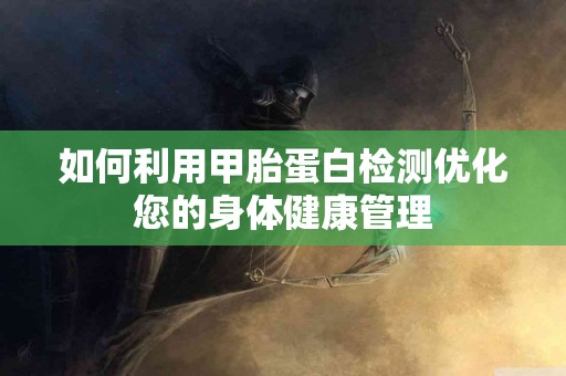 如何利用甲胎蛋白检测优化您的身体健康管理