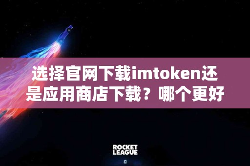 选择官网下载imtoken还是应用商店下载？哪个更好？
