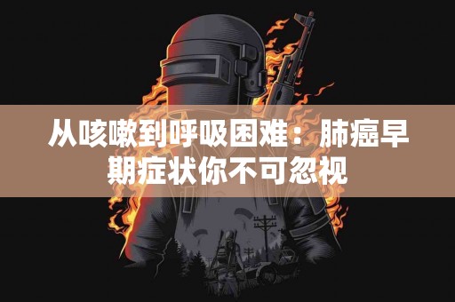 从咳嗽到呼吸困难：肺癌早期症状你不可忽视