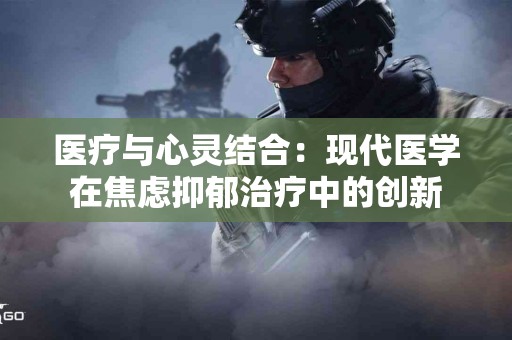 医疗与心灵结合：现代医学在焦虑抑郁治疗中的创新