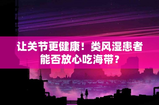 让关节更健康！类风湿患者能否放心吃海带？