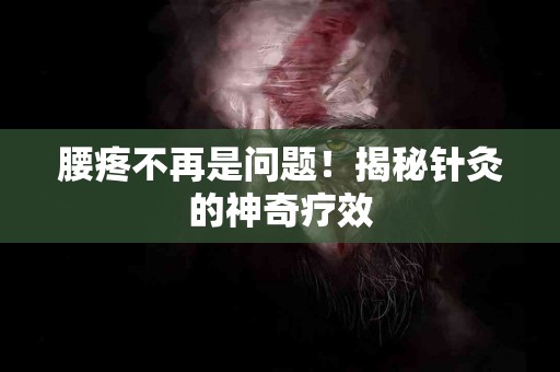腰疼不再是问题！揭秘针灸的神奇疗效