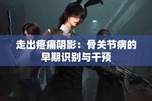 走出疼痛阴影：骨关节病的早期识别与干预