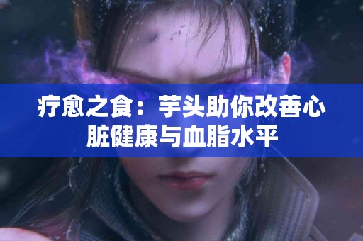 疗愈之食：芋头助你改善心脏健康与血脂水平