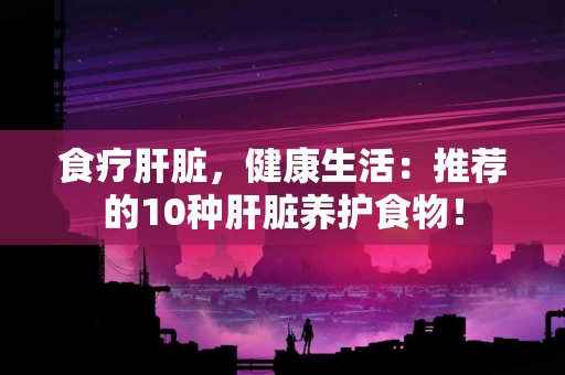 食疗肝脏，健康生活：推荐的10种肝脏养护食物！