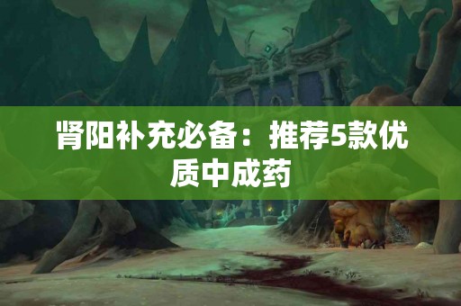 肾阳补充必备：推荐5款优质中成药