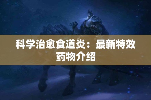 科学治愈食道炎：最新特效药物介绍