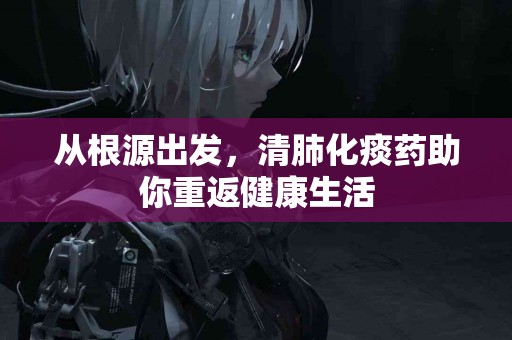从根源出发，清肺化痰药助你重返健康生活