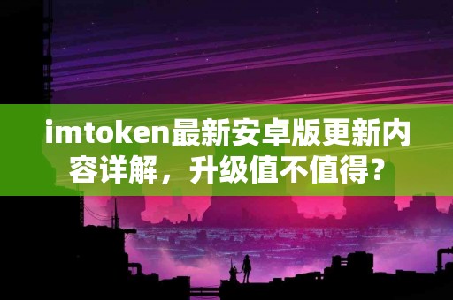 imtoken最新安卓版更新内容详解，升级值不值得？