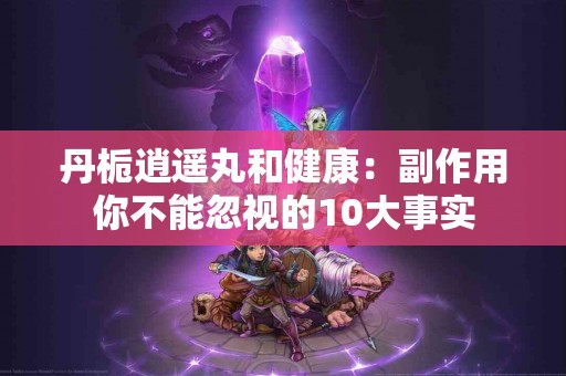 丹栀逍遥丸和健康：副作用你不能忽视的10大事实