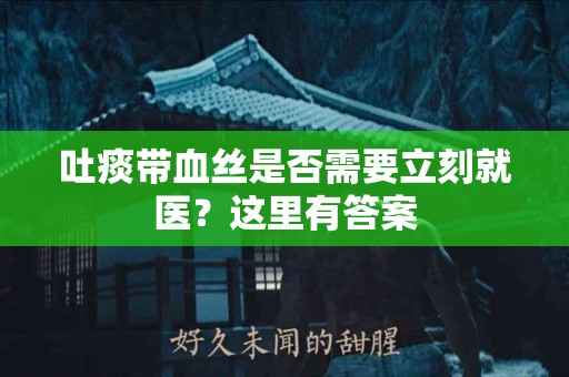 吐痰带血丝是否需要立刻就医？这里有答案