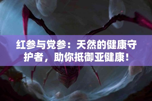 红参与党参：天然的健康守护者，助你抵御亚健康！