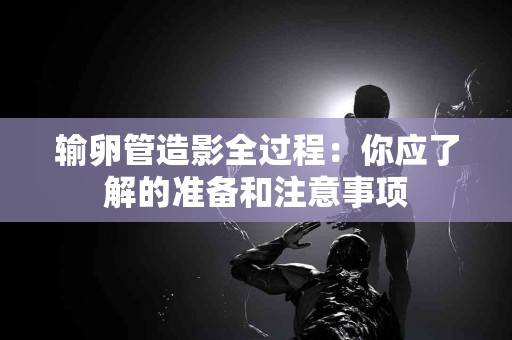 输卵管造影全过程：你应了解的准备和注意事项