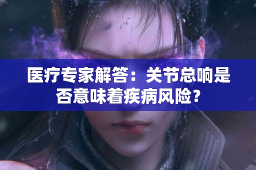 医疗专家解答：关节总响是否意味着疾病风险？