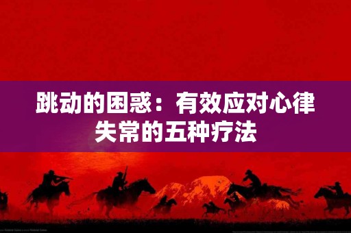 跳动的困惑：有效应对心律失常的五种疗法