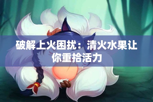 破解上火困扰：清火水果让你重拾活力