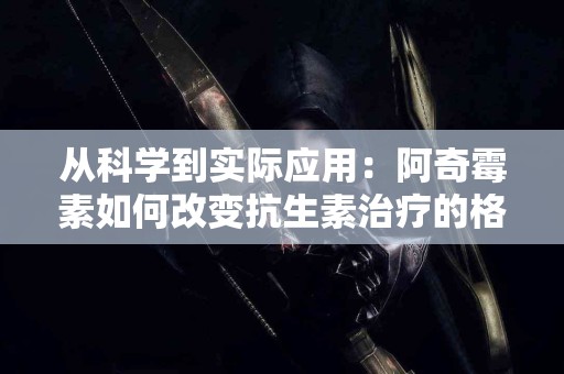 从科学到实际应用：阿奇霉素如何改变抗生素治疗的格局