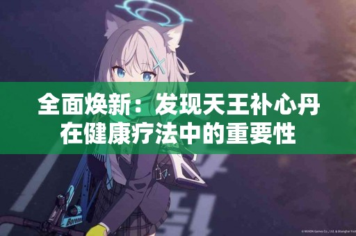 全面焕新：发现天王补心丹在健康疗法中的重要性