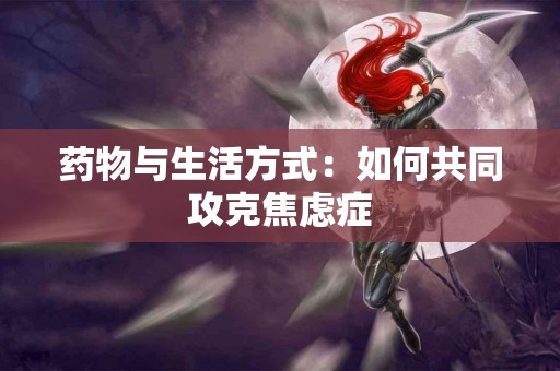 药物与生活方式：如何共同攻克焦虑症