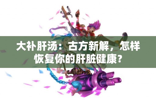 大补肝汤：古方新解，怎样恢复你的肝脏健康？