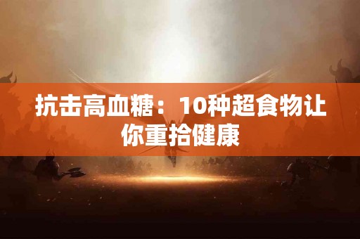 抗击高血糖：10种超食物让你重拾健康