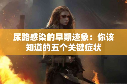 尿路感染的早期迹象：你该知道的五个关键症状