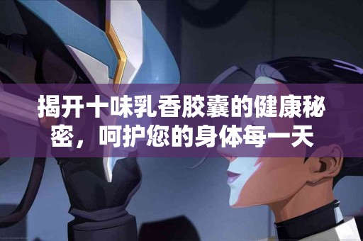 揭开十味乳香胶囊的健康秘密，呵护您的身体每一天