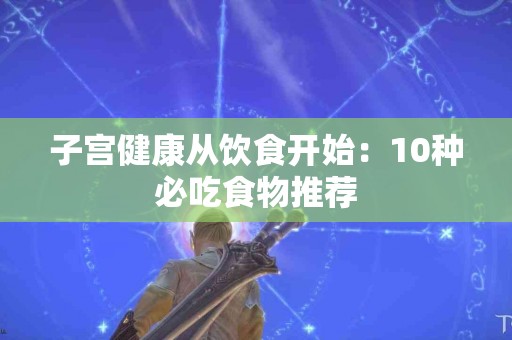 子宫健康从饮食开始：10种必吃食物推荐