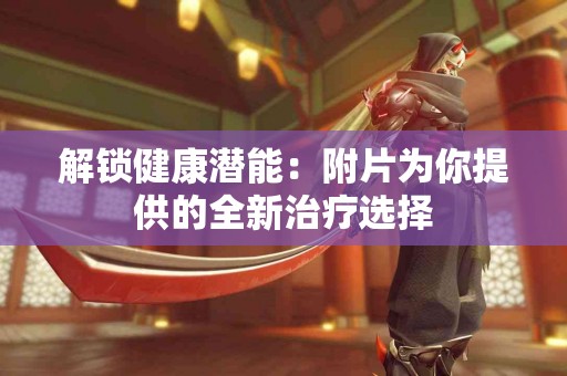 解锁健康潜能：附片为你提供的全新治疗选择