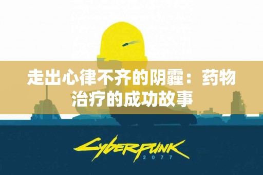 走出心律不齐的阴霾：药物治疗的成功故事