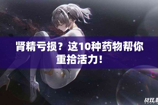 肾精亏损？这10种药物帮你重拾活力！