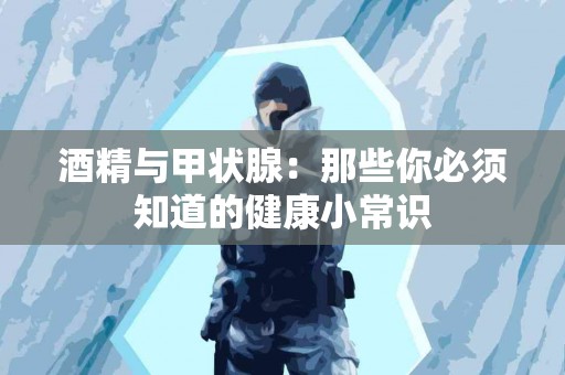 酒精与甲状腺：那些你必须知道的健康小常识