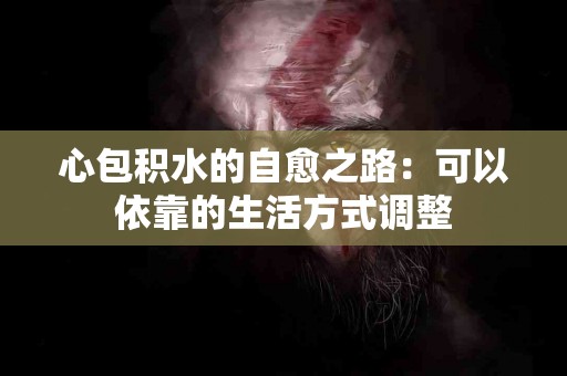 心包积水的自愈之路：可以依靠的生活方式调整