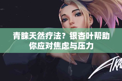 青睐天然疗法？银杏叶帮助你应对焦虑与压力