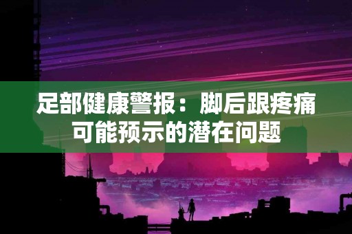 足部健康警报：脚后跟疼痛可能预示的潜在问题