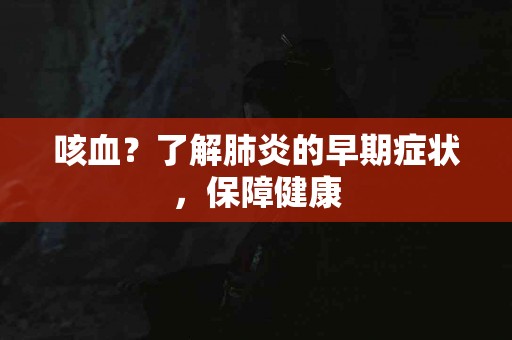 咳血？了解肺炎的早期症状，保障健康