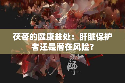 茯苓的健康益处：肝脏保护者还是潜在风险？
