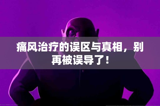 痛风治疗的误区与真相，别再被误导了！