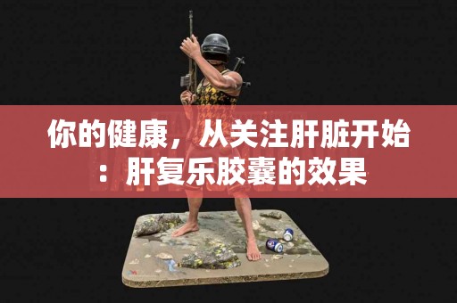 你的健康，从关注肝脏开始：肝复乐胶囊的效果