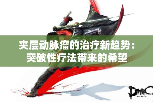 夹层动脉瘤的治疗新趋势：突破性疗法带来的希望