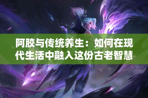 阿胶与传统养生：如何在现代生活中融入这份古老智慧？