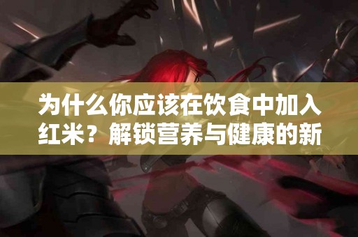 为什么你应该在饮食中加入红米？解锁营养与健康的新可能！