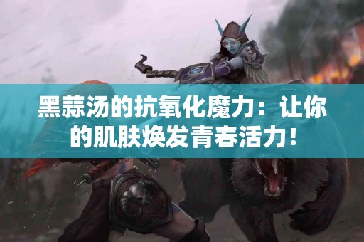 黑蒜汤的抗氧化魔力：让你的肌肤焕发青春活力！