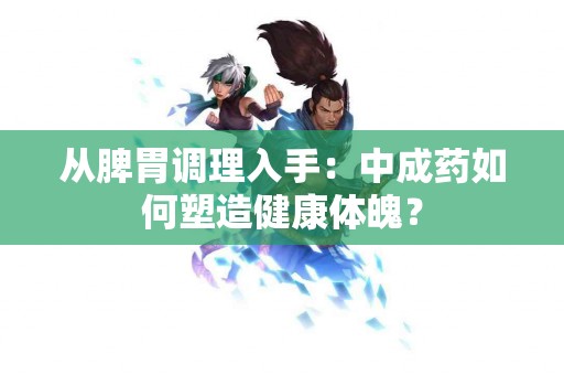 从脾胃调理入手：中成药如何塑造健康体魄？