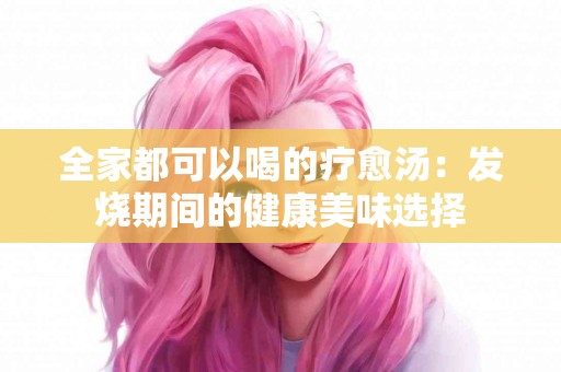 全家都可以喝的疗愈汤：发烧期间的健康美味选择