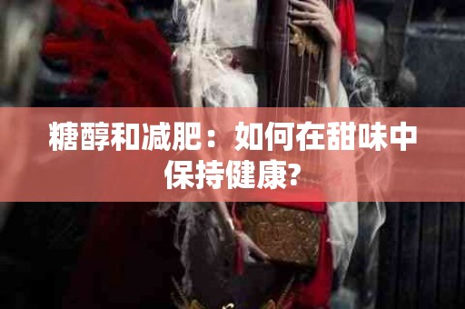 糖醇和减肥：如何在甜味中保持健康?