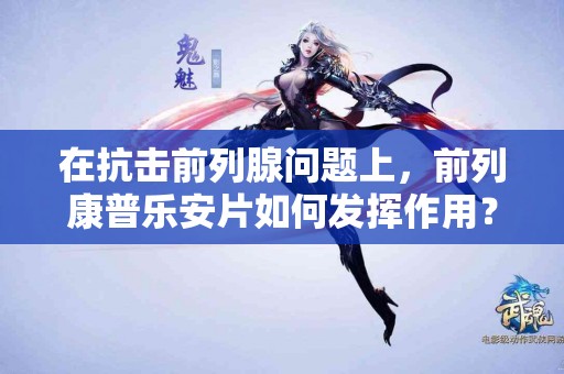 在抗击前列腺问题上，前列康普乐安片如何发挥作用？